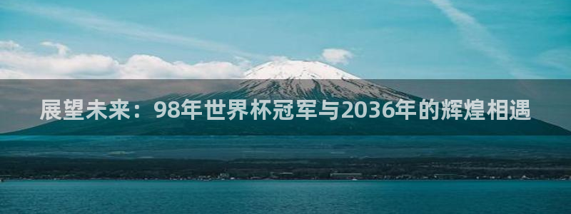 世界杯预选赛直播：展望未来：98年世界杯冠军与2036年的辉煌相遇
